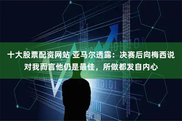 十大股票配资网站 亚马尔透露：决赛后向梅西说对我而言他仍是最佳，所做都发自内心